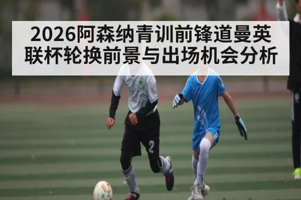 2026阿森纳青训前锋道曼英联杯轮换前景与出场机会分析